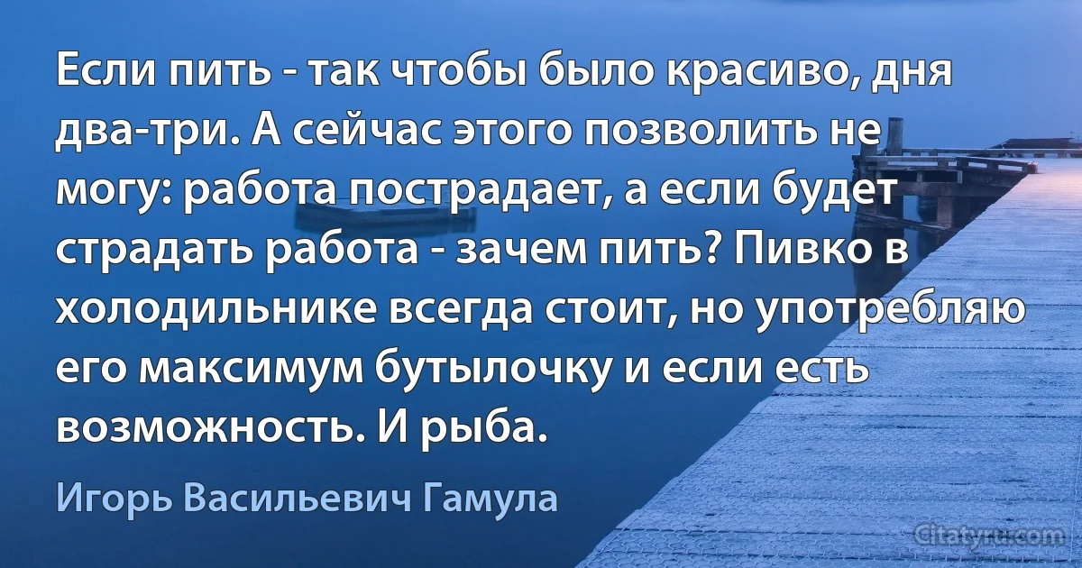 Если пить - так чтобы было красиво, дня два-три. А сейчас этого позволить не могу: работа пострадает, а если будет страдать работа - зачем пить? Пивко в холодильнике всегда стоит, но употребляю его максимум бутылочку и если есть возможность. И рыба. (Игорь Васильевич Гамула)