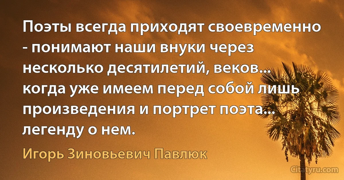 Поэты всегда приходят своевременно - понимают наши внуки через несколько десятилетий, веков... когда уже имеем перед собой лишь произведения и портрет поэта... легенду о нем. (Игорь Зиновьевич Павлюк)