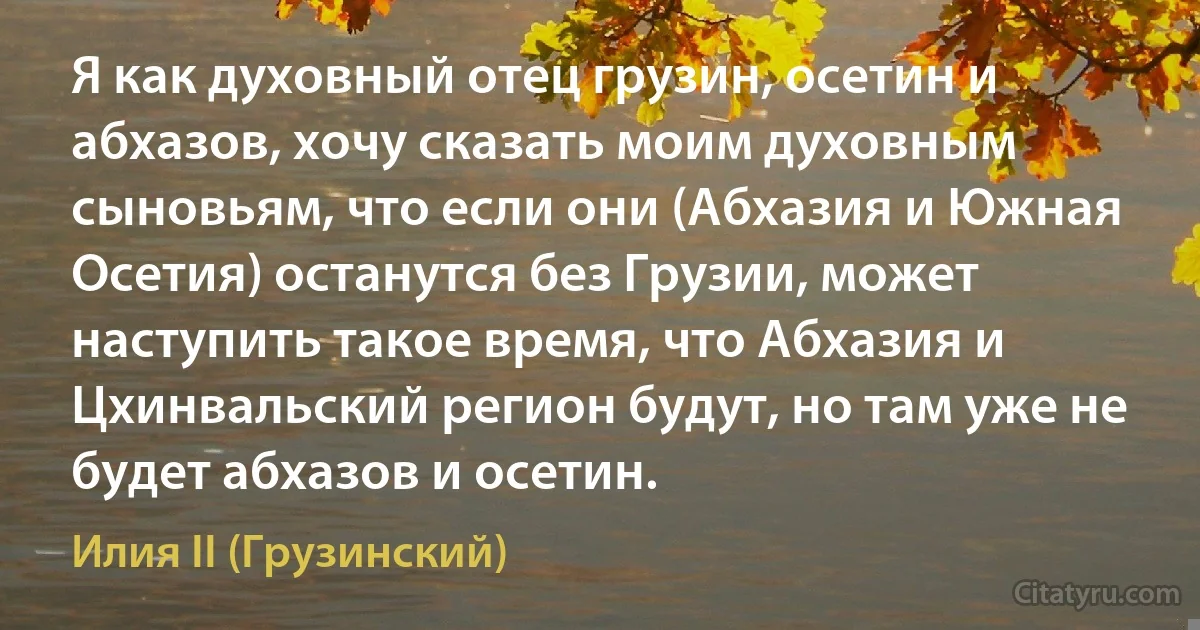 Я как духовный отец грузин, осетин и абхазов, хочу сказать моим духовным сыновьям, что если они (Абхазия и Южная Осетия) останутся без Грузии, может наступить такое время, что Абхазия и Цхинвальский регион будут, но там уже не будет абхазов и осетин. (Илия II (Грузинский))