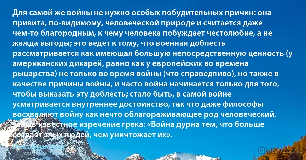 Для самой же войны не нужно особых побудительных причин: она привита, по-видимому, человеческой природе и считается даже чем-то благородным, к чему человека побуждает честолюбие, а не жажда выгоды; это ведет к тому, что военная доблесть рассматривается как имеющая большую непосредственную ценность (у американских дикарей, равно как у европейских во времена рыцарства) не только во время войны (что справедливо), но также в качестве причины войны, и часто война начинается только для того, чтобы выказать эту доблесть; стало быть, в самой войне усматривается внутреннее достоинство, так что даже философы восхваляют войну как нечто облагораживающее род человеческий, забыв известное изречение грека: «Война дурна тем, что больше создает злых людей, чем уничтожает их». (Иммануил Кант)