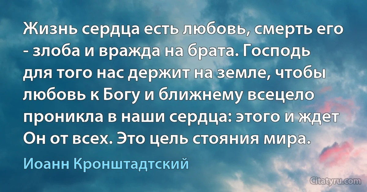 Жизнь сердца есть любовь, смерть его - злоба и вражда на брата. Господь для того нас держит на земле, чтобы любовь к Богу и ближнему всецело проникла в наши сердца: этого и ждет Он от всех. Это цель стояния мира. (Иоанн Кронштадтский)