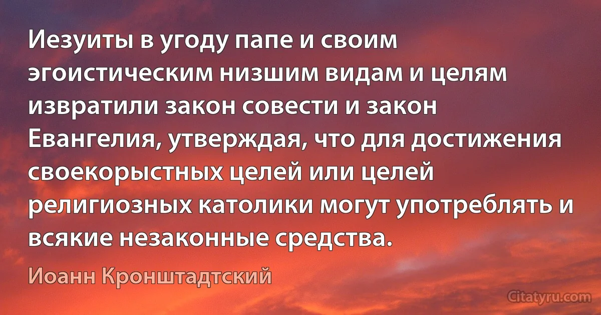 Иезуиты в угоду папе и своим эгоистическим низшим видам и целям извратили закон совести и закон Евангелия, утверждая, что для достижения своекорыстных целей или целей религиозных католики могут употреблять и всякие незаконные средства. (Иоанн Кронштадтский)