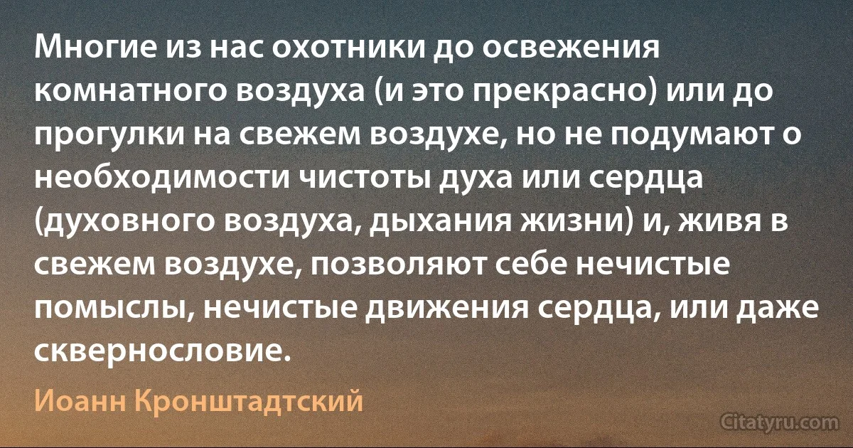 Многие из нас охотники до освежения комнатного воздуха (и это прекрасно) или до прогулки на свежем воздухе, но не подумают о необходимости чистоты духа или сердца (духовного воздуха, дыхания жизни) и, живя в свежем воздухе, позволяют себе нечистые помыслы, нечистые движения сердца, или даже сквернословие. (Иоанн Кронштадтский)