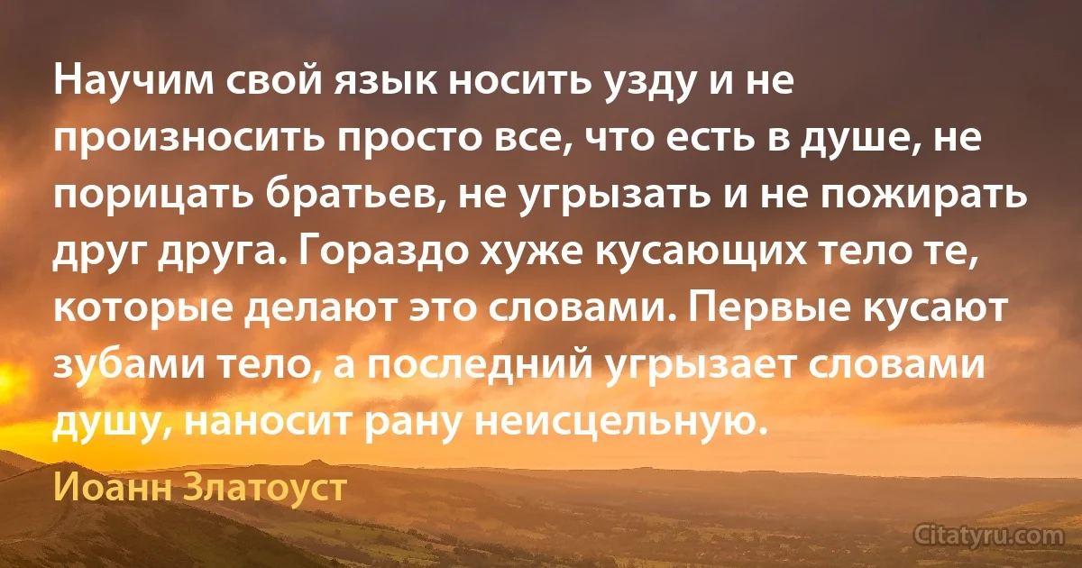 Научим свой язык носить узду и не произносить просто все, что есть в душе, не порицать братьев, не угрызать и не пожирать друг друга. Гораздо хуже кусающих тело те, которые делают это словами. Первые кусают зубами тело, а последний угрызает словами душу, наносит рану неисцельную. (Иоанн Златоуст)