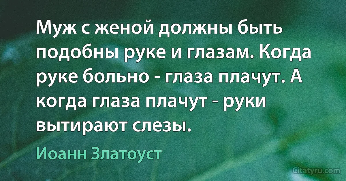 Муж с женой должны быть подобны руке и глазам. Когда руке больно - глаза плачут. А когда глаза плачут - руки вытирают слезы. (Иоанн Златоуст)