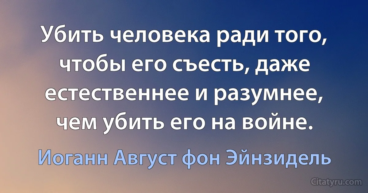 Убить человека ради того, чтобы его съесть, даже естественнее и разумнее, чем убить его на войне. (Иоганн Август фон Эйнзидель)