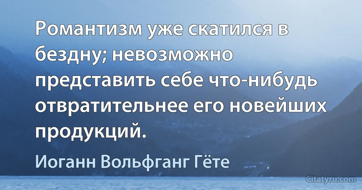 Романтизм уже скатился в бездну; невозможно представить себе что-нибудь отвратительнее его новейших продукций. (Иоганн Вольфганг Гёте)