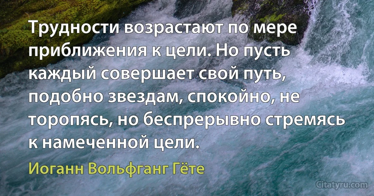 Трудности возрастают по мере приближения к цели. Но пусть каждый совершает свой путь, подобно звездам, спокойно, не торопясь, но беспрерывно стремясь к намеченной цели. (Иоганн Вольфганг Гёте)