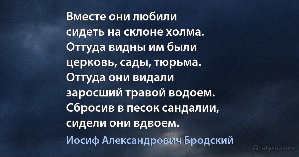 Вместе они любили
сидеть на склоне холма.
Оттуда видны им были
церковь, сады, тюрьма.
Оттуда они видали
заросший травой водоем.
Сбросив в песок сандалии,
сидели они вдвоем. (Иосиф Александрович Бродский)