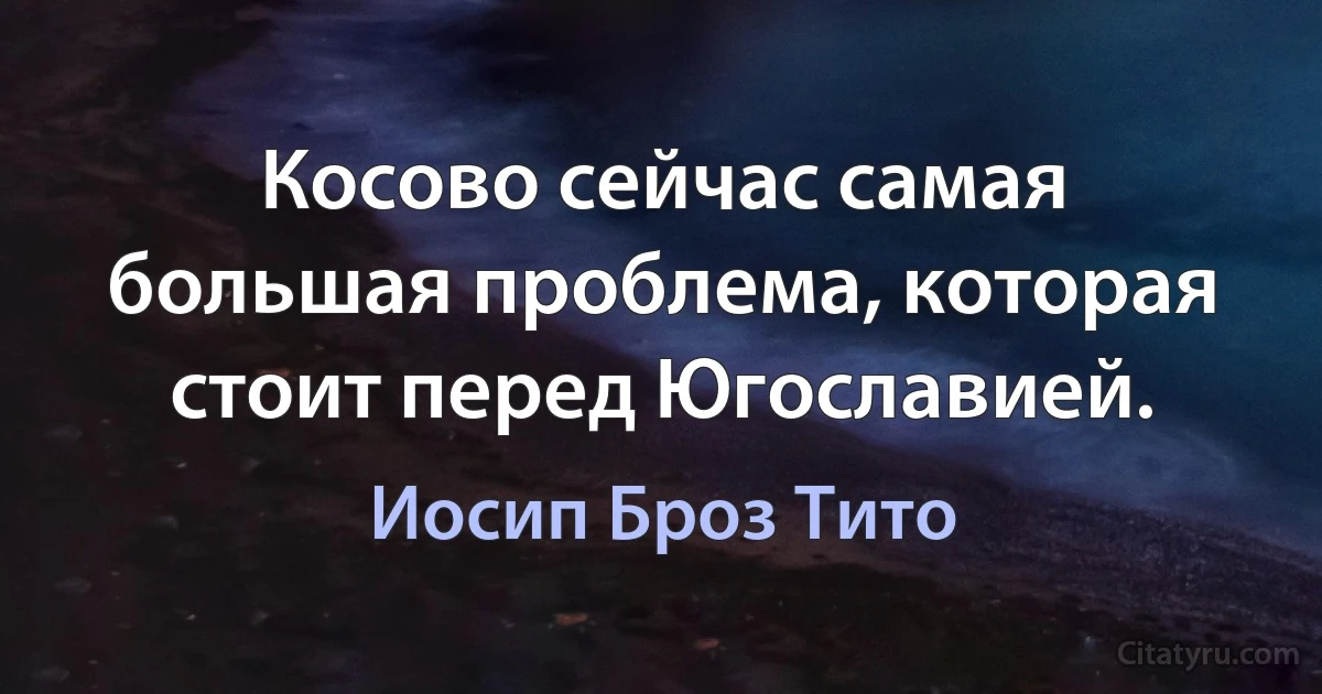 Косово сейчас самая большая проблема, которая стоит перед Югославией. (Иосип Броз Тито)