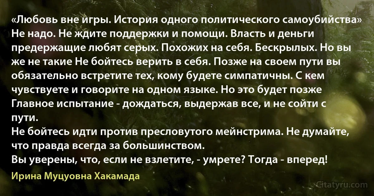 «Любовь вне игры. История одного политического самоубийства»
Не надо. Не ждите поддержки и помощи. Власть и деньги предержащие любят серых. Похожих на себя. Бескрылых. Но вы же не такие Не бойтесь верить в себя. Позже на своем пути вы обязательно встретите тех, кому будете симпатичны. С кем чувствуете и говорите на одном языке. Но это будет позже Главное испытание - дождаться, выдержав все, и не сойти с пути.
Не бойтесь идти против пресловутого мейнстрима. Не думайте, что правда всегда за большинством.
Вы уверены, что, если не взлетите, - умрете? Тогда - вперед! (Ирина Муцуовна Хакамада)