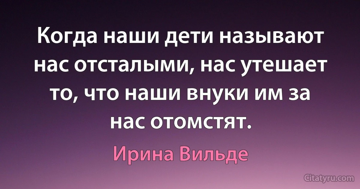 Когда наши дети называют нас отсталыми, нас утешает то, что наши внуки им за нас отомстят. (Ирина Вильде)