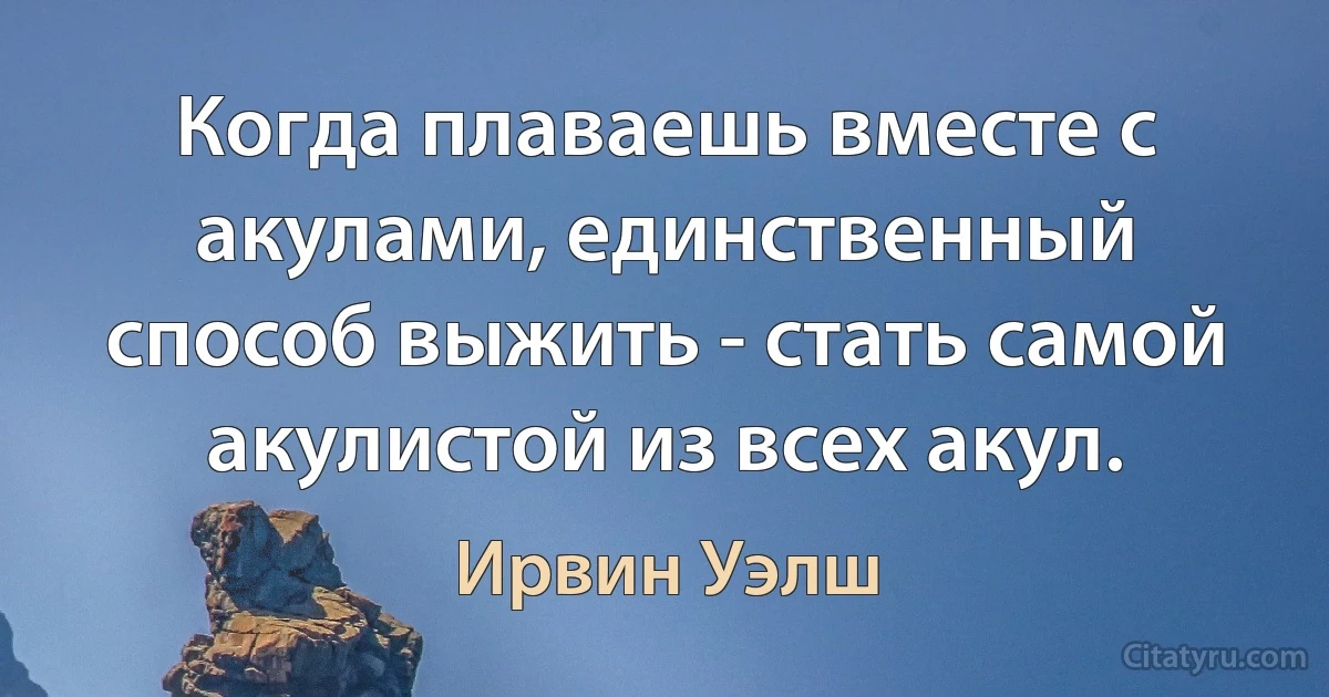 Когда плаваешь вместе с акулами, единственный способ выжить - стать самой акулистой из всех акул. (Ирвин Уэлш)