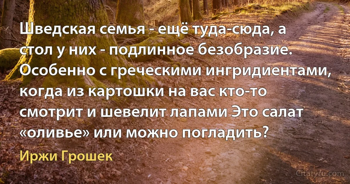 Шведская семья - ещё туда-сюда, а стол у них - подлинное безобразие. Особенно с греческими ингридиентами, когда из картошки на вас кто-то смотрит и шевелит лапами Это салат «оливье» или можно погладить? (Иржи Грошек)