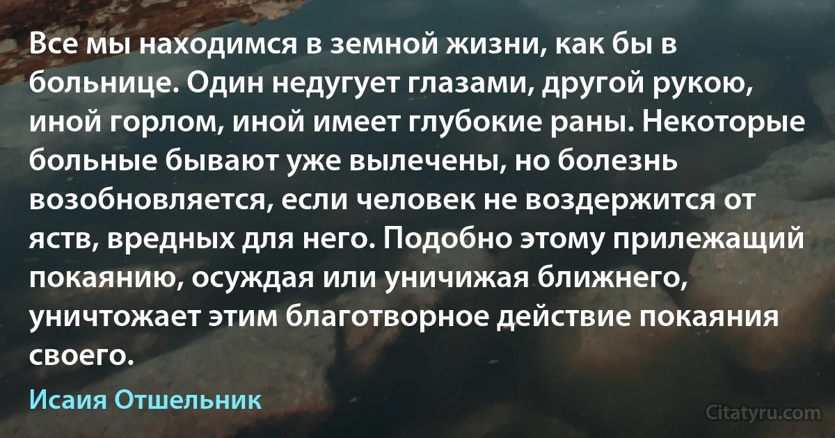 Все мы находимся в земной жизни, как бы в больнице. Один недугует глазами, другой рукою, иной горлом, иной имеет глубокие раны. Некоторые больные бывают уже вылечены, но болезнь возобновляется, если человек не воздержится от яств, вредных для него. Подобно этому прилежащий покаянию, осуждая или уничижая ближнего, уничтожает этим благотворное действие покаяния своего. (Исаия Отшельник)