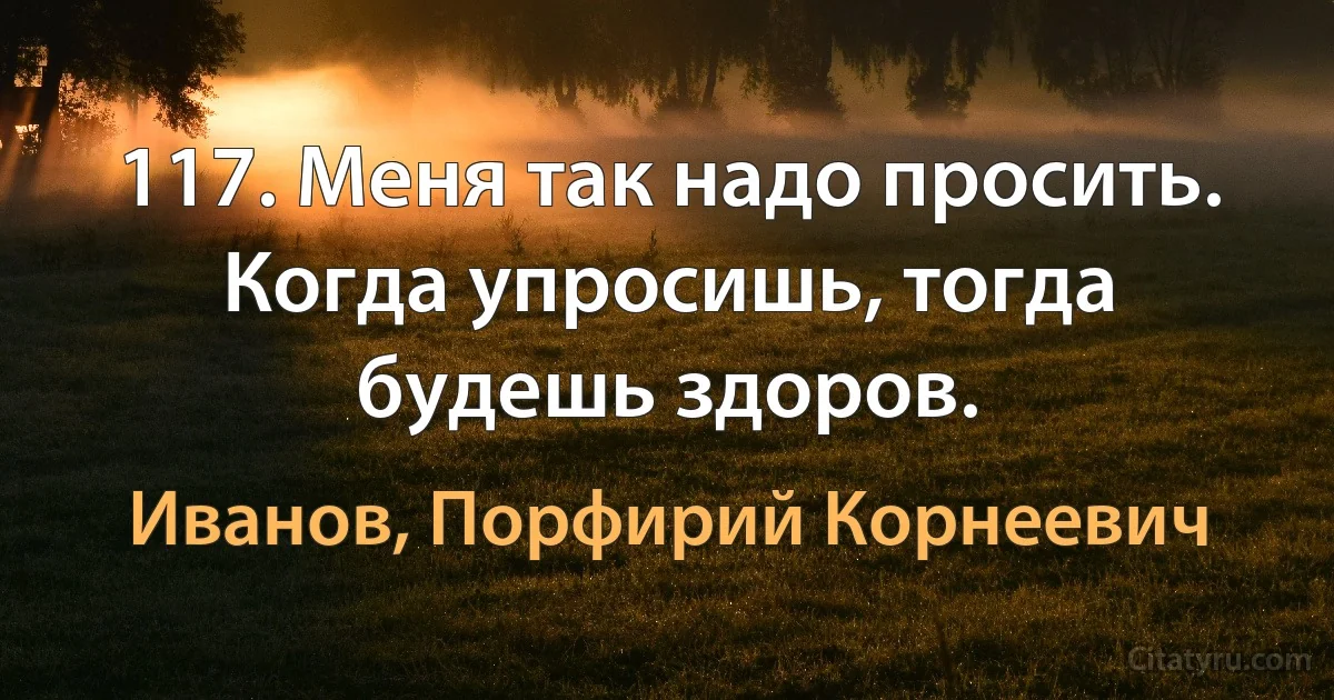 117. Меня так надо просить. Когда упросишь, тогда будешь здоров. (Иванов, Порфирий Корнеевич)