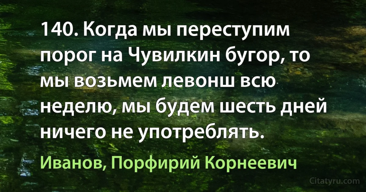 140. Когда мы переступим порог на Чувилкин бугор, то мы возьмем левонш всю неделю, мы будем шесть дней ничего не употреблять. (Иванов, Порфирий Корнеевич)