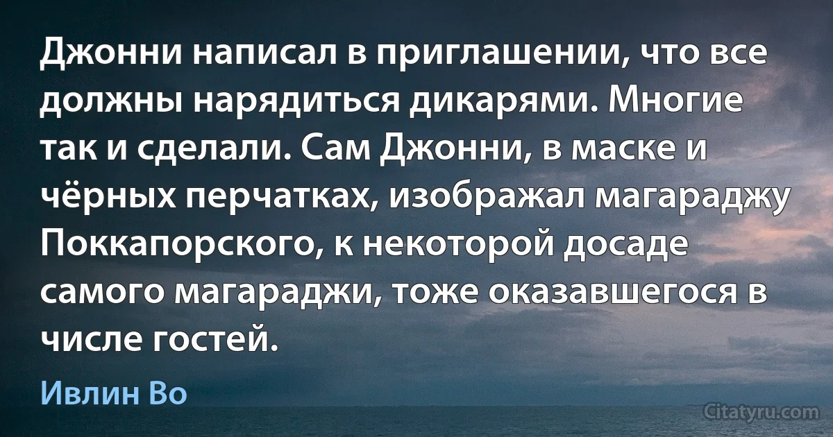 Джонни написал в приглашении, что все должны нарядиться дикарями. Многие так и сделали. Сам Джонни, в маске и чёрных перчатках, изображал магараджу Поккапорского, к некоторой досаде самого магараджи, тоже оказавшегося в числе гостей. (Ивлин Во)