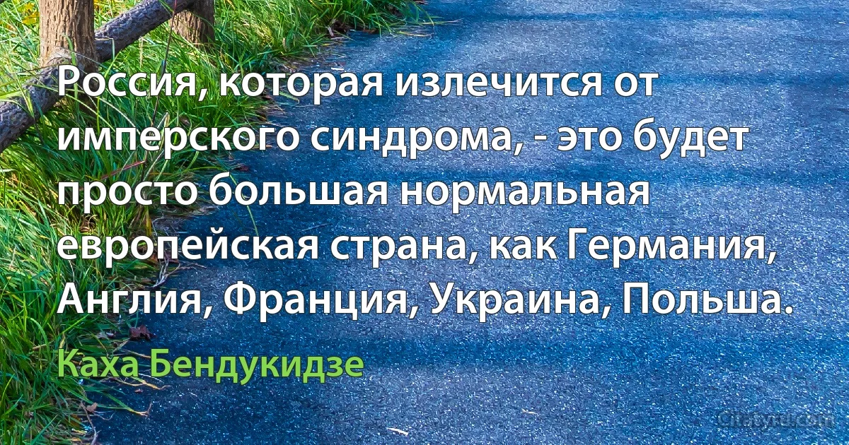 Россия, которая излечится от имперского синдрома, - это будет просто большая нормальная европейская страна, как Германия, Англия, Франция, Украина, Польша. (Каха Бендукидзе)