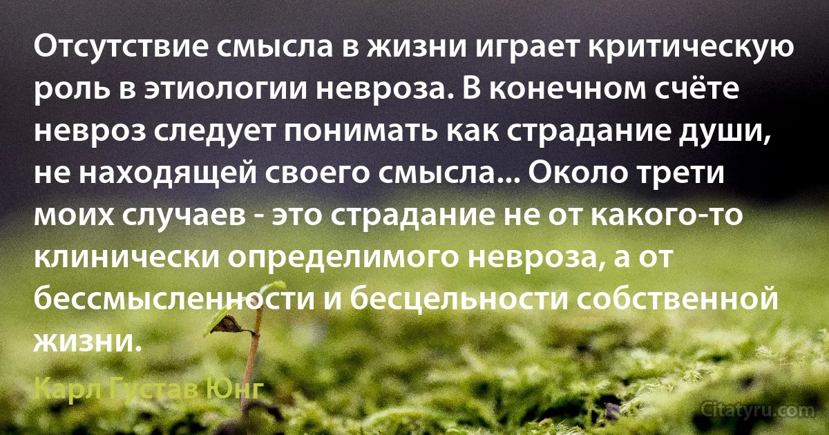 Отсутствие смысла в жизни играет критическую роль в этиологии невроза. В конечном счёте невроз следует понимать как страдание души, не находящей своего смысла... Около трети моих случаев - это страдание не от какого-то клинически определимого невроза, а от бессмысленности и бесцельности собственной жизни. (Карл Густав Юнг)