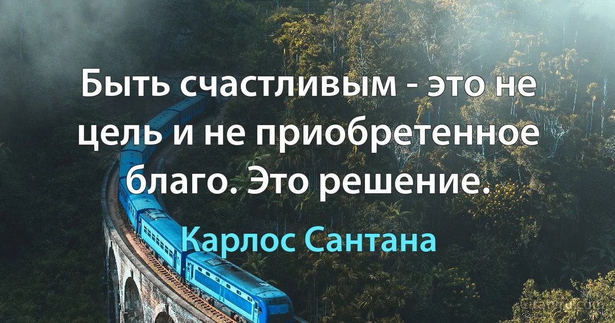 Быть счастливым - это не цель и не приобретенное благо. Это решение. (Карлос Сантана)