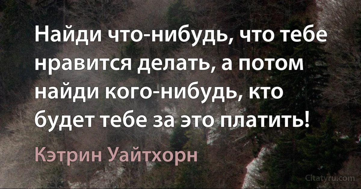 Найди что-нибудь, что тебе нравится делать, а потом найди кого-нибудь, кто будет тебе за это платить! (Кэтрин Уайтхорн)