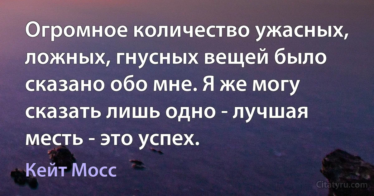 Огромное количество ужасных, ложных, гнусных вещей было сказано обо мне. Я же могу сказать лишь одно - лучшая месть - это успех. (Кейт Мосс)