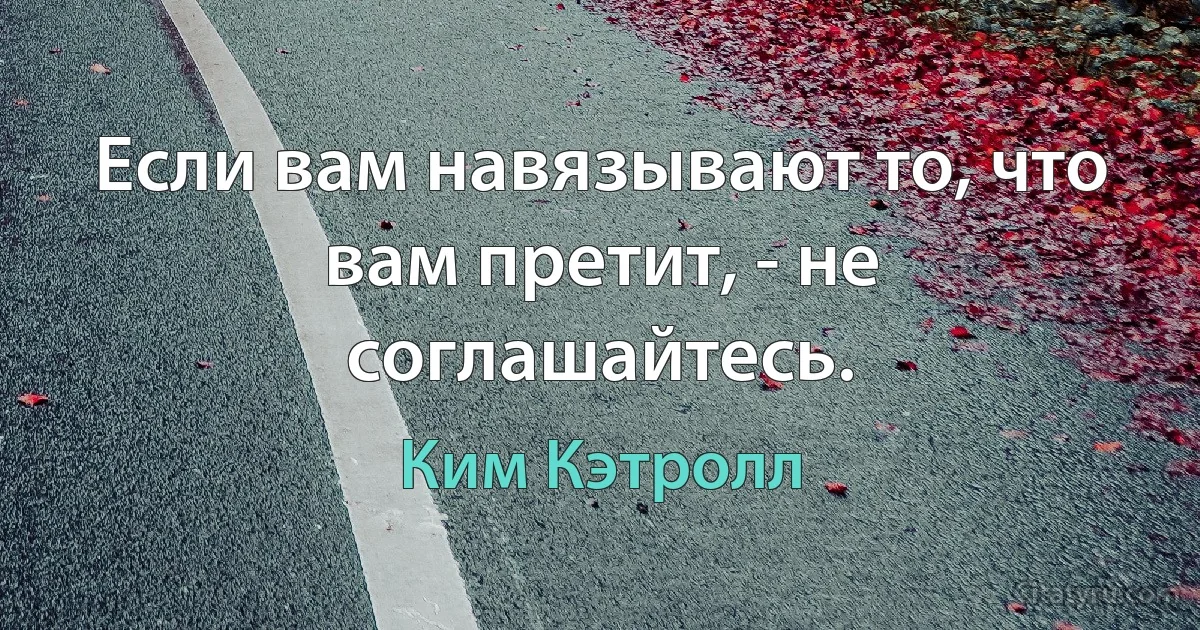 Если вам навязывают то, что вам претит, - не соглашайтесь. (Ким Кэтролл)