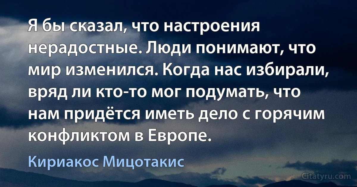 Я бы сказал, что настроения нерадостные. Люди понимают, что мир изменился. Когда нас избирали, вряд ли кто-то мог подумать, что нам придётся иметь дело с горячим конфликтом в Европе. (Кириакос Мицотакис)