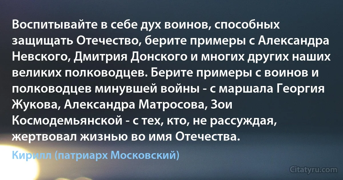 Воспитывайте в себе дух воинов, способных защищать Отечество, берите примеры с Александра Невского, Дмитрия Донского и многих других наших великих полководцев. Берите примеры с воинов и полководцев минувшей войны - с маршала Георгия Жукова, Александра Матросова, Зои Космодемьянской - с тех, кто, не рассуждая, жертвовал жизнью во имя Отечества. (Кирилл (патриарх Московский))