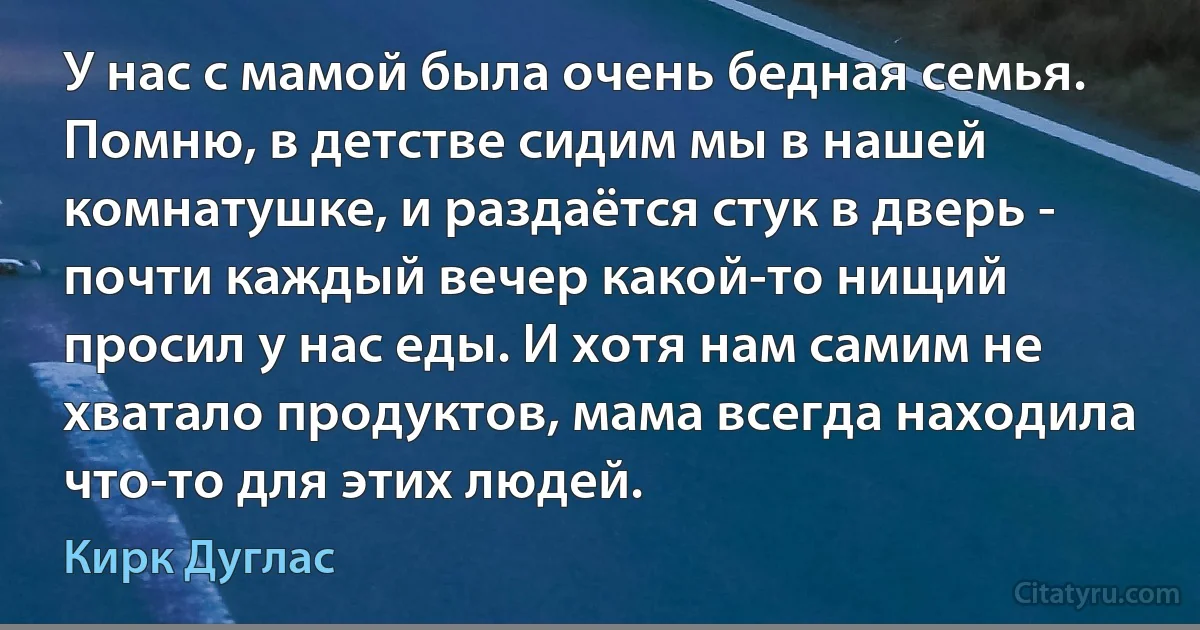 У нас с мамой была очень бедная семья. Помню, в детстве сидим мы в нашей комнатушке, и раздаётся стук в дверь - почти каждый вечер какой-то нищий просил у нас еды. И хотя нам самим не хватало продуктов, мама всегда находила что-то для этих людей. (Кирк Дуглас)