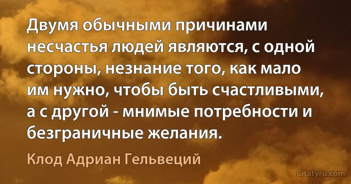 Двумя обычными причинами несчастья людей являются, с одной стороны, незнание того, как мало им нужно, чтобы быть счастливыми, а с другой - мнимые потребности и безграничные желания. (Клод Адриан Гельвеций)