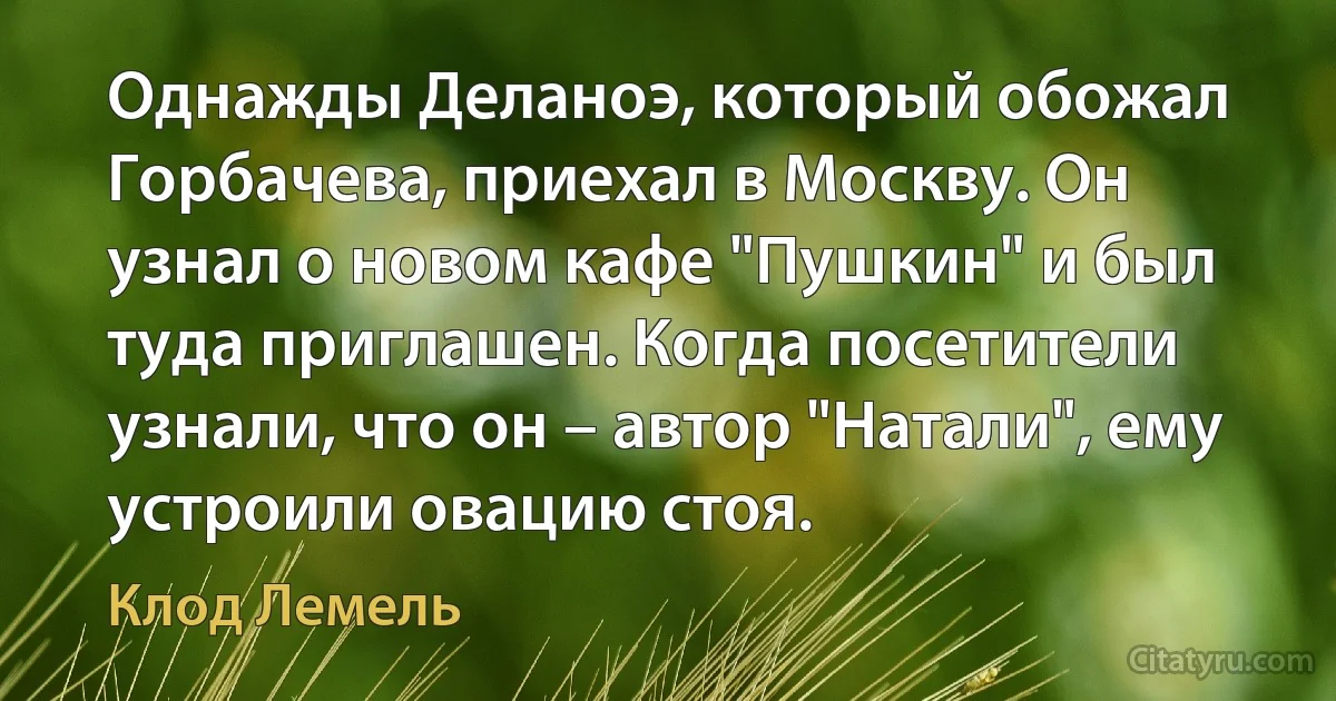 Однажды Деланоэ, который обожал Горбачева, приехал в Москву. Он узнал о новом кафе "Пушкин" и был туда приглашен. Когда посетители узнали, что он – автор "Натали", ему устроили овацию стоя. (Клод Лемель)