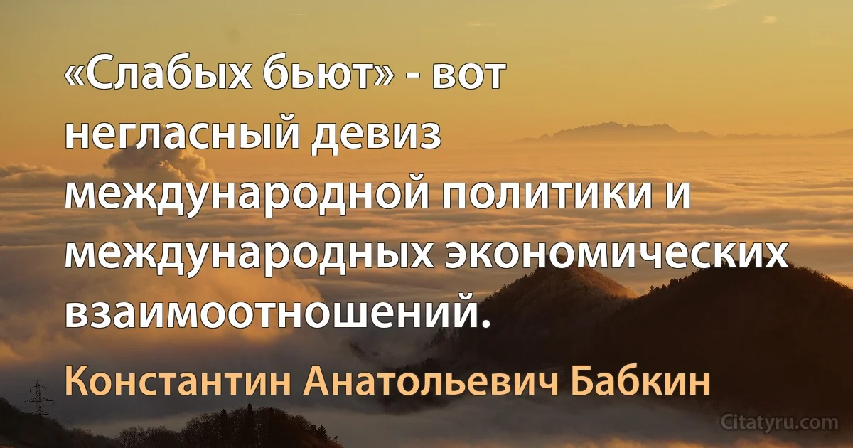 «Слабых бьют» - вот негласный девиз международной политики и международных экономических взаимоотношений. (Константин Анатольевич Бабкин)