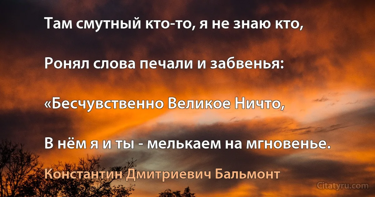 Там смутный кто-то, я не знаю кто,

Ронял слова печали и забвенья:

«Бесчувственно Великое Ничто,

В нём я и ты - мелькаем на мгновенье. (Константин Дмитриевич Бальмонт)