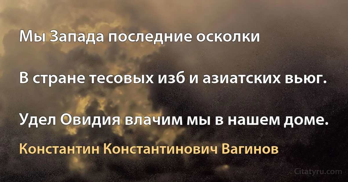 Мы Запада последние осколки

В стране тесовых изб и азиатских вьюг.

Удел Овидия влачим мы в нашем доме. (Константин Константинович Вагинов)