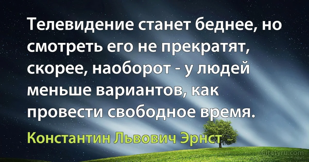 Телевидение станет беднее, но смотреть его не прекратят, скорее, наоборот - у людей меньше вариантов, как провести свободное время. (Константин Львович Эрнст)