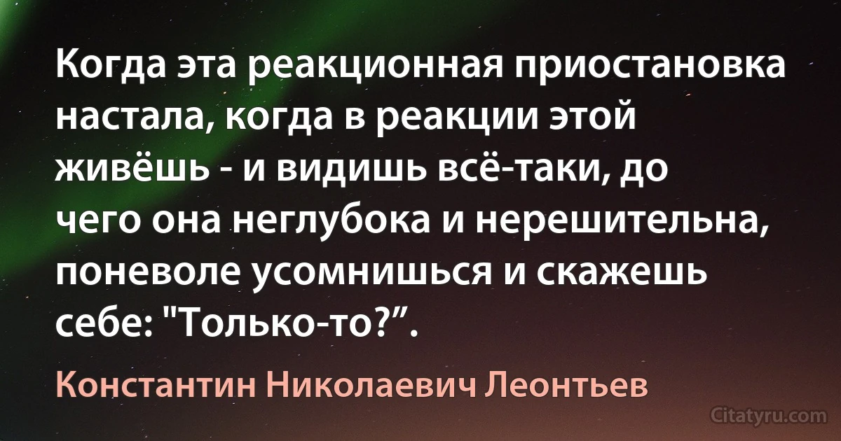 Когда эта реакционная приостановка настала, когда в реакции этой живёшь - и видишь всё-таки, до чего она неглубока и нерешительна, поневоле усомнишься и скажешь себе: "Только-то?”. (Константин Николаевич Леонтьев)