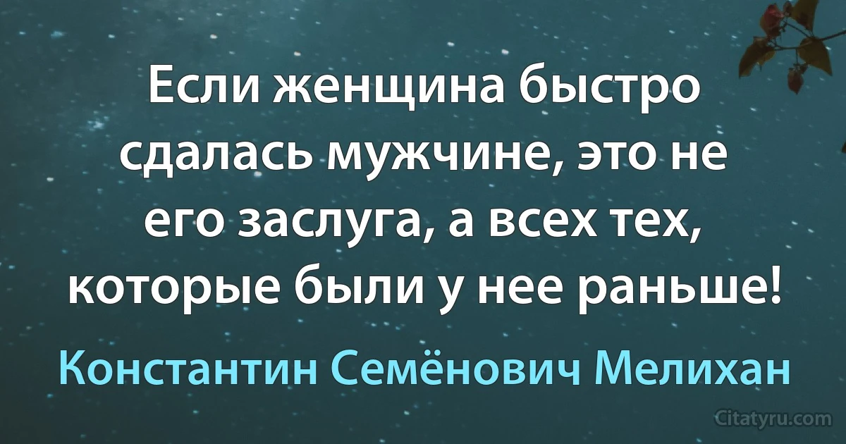 Если женщина быстро сдалась мужчине, это не его заслуга, а всех тех, которые были у нее раньше! (Константин Семёнович Мелихан)