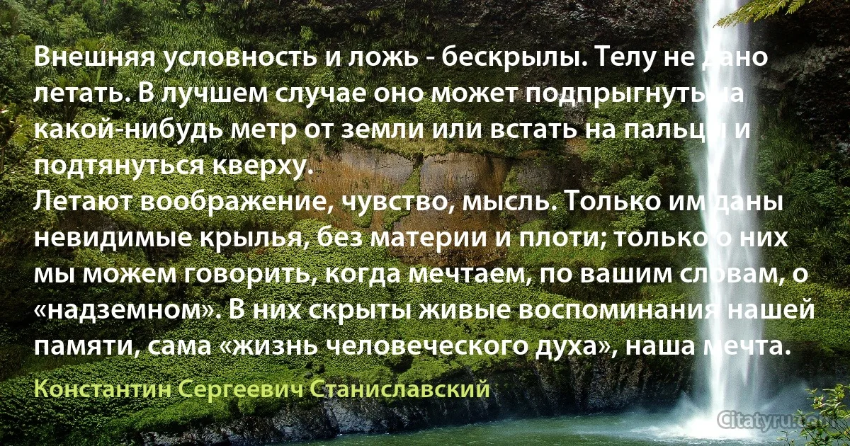 Внешняя условность и ложь - бескрылы. Телу не дано летать. В лучшем случае оно может подпрыгнуть на какой-нибудь метр от земли или встать на пальцы и подтянуться кверху.
Летают воображение, чувство, мысль. Только им даны невидимые крылья, без материи и плоти; только о них мы можем говорить, когда мечтаем, по вашим словам, о «надземном». В них скрыты живые воспоминания нашей памяти, сама «жизнь человеческого духа», наша мечта. (Константин Сергеевич Станиславский)