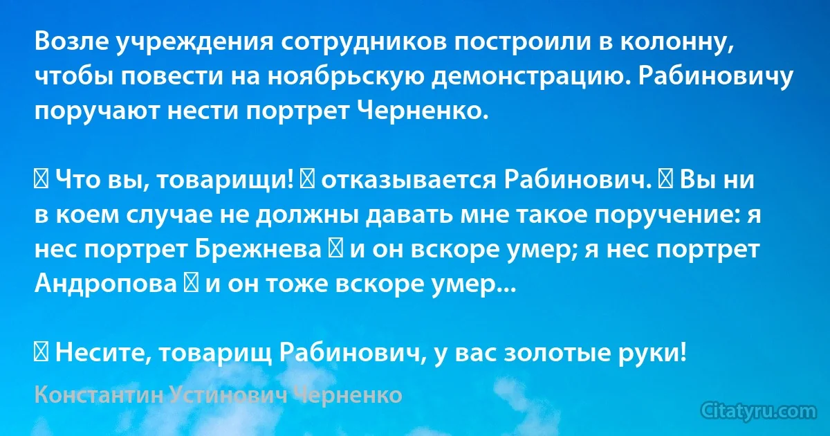 Возле учреждения сотрудников построили в колонну, чтобы повести на ноябрьскую демонстрацию. Рабиновичу поручают нести портрет Черненко.

― Что вы, товарищи! ― отказывается Рабинович. ― Вы ни в коем случае не должны давать мне такое поручение: я нес портрет Брежнева ― и он вскоре умер; я нес портрет Андропова ― и он тоже вскоре умер...

― Несите, товарищ Рабинович, у вас золотые руки! (Константин Устинович Черненко)