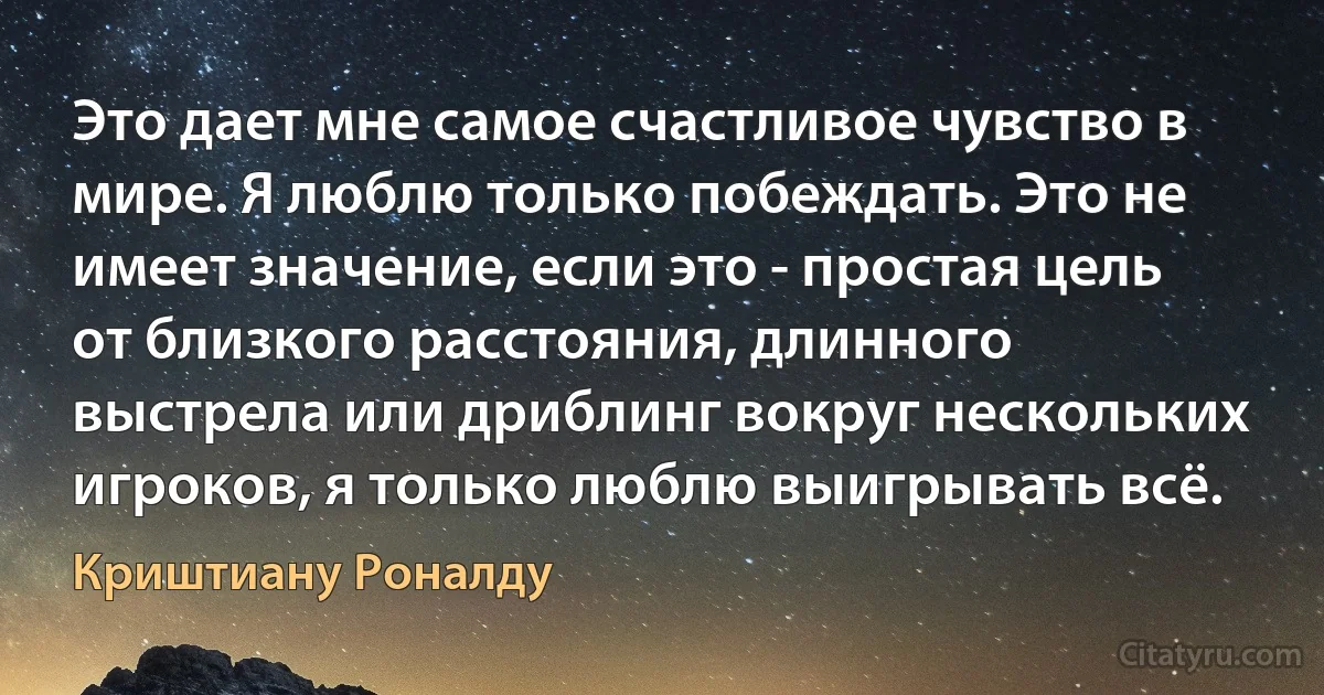 Это дает мне самое счастливое чувство в мире. Я люблю только побеждать. Это не имеет значение, если это - простая цель от близкого расстояния, длинного выстрела или дриблинг вокруг нескольких игроков, я только люблю выигрывать всё. (Криштиану Роналду)