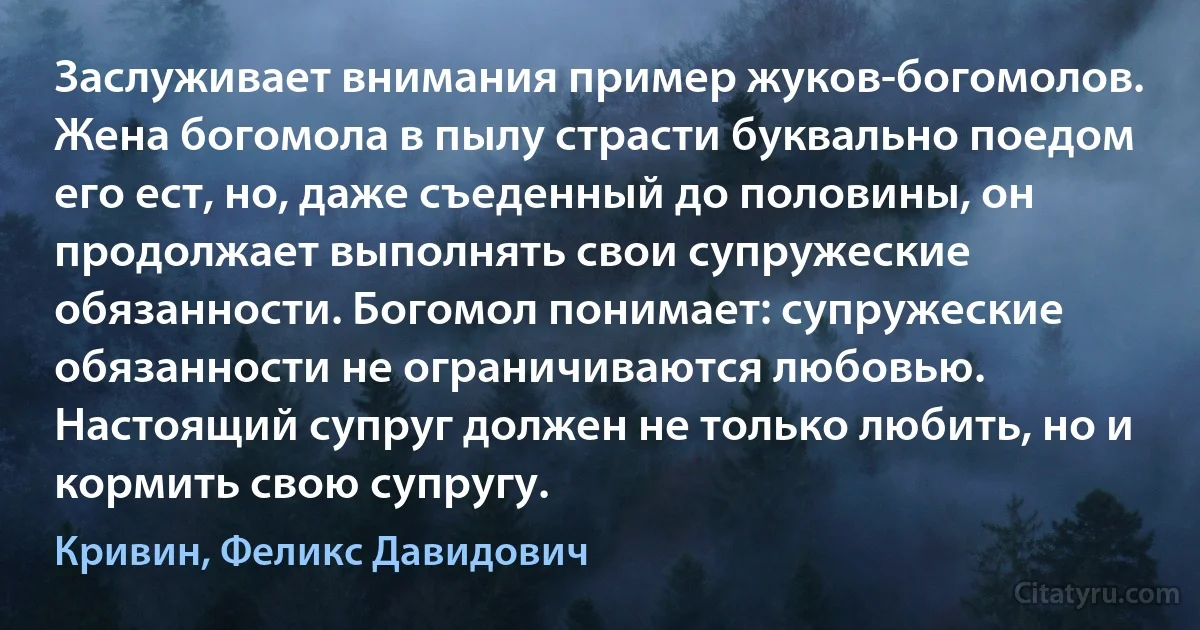 Заслуживает внимания пример жуков-богомолов. Жена богомола в пылу страсти буквально поедом его ест, но, даже съеденный до половины, он продолжает выполнять свои супружеские обязанности. Богомол понимает: супружеские обязанности не ограничиваются любовью. Настоящий супруг должен не только любить, но и кормить свою супругу. (Кривин, Феликс Давидович)