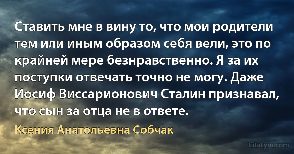 Ставить мне в вину то, что мои родители тем или иным образом себя вели, это по крайней мере безнравственно. Я за их поступки отвечать точно не могу. Даже Иосиф Виссарионович Сталин признавал, что сын за отца не в ответе. (Ксения Анатольевна Собчак)