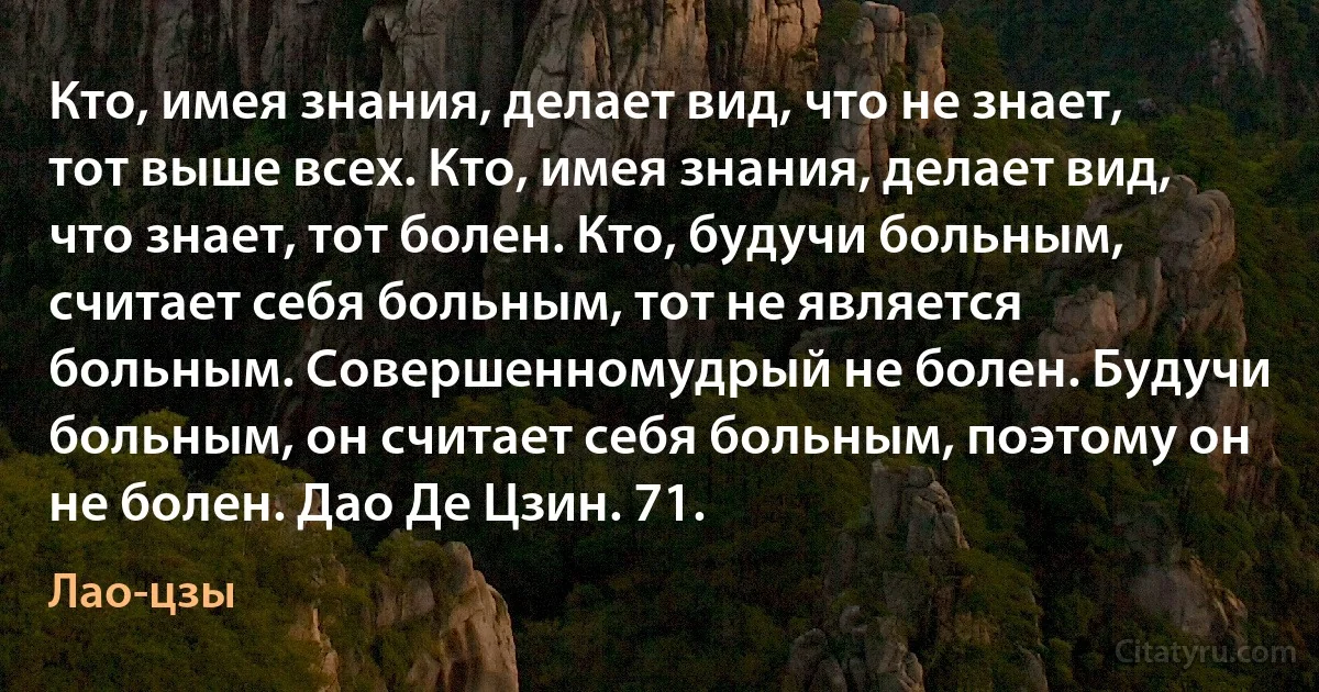 Кто, имея знания, делает вид, что не знает, тот выше всех. Кто, имея знания, делает вид, что знает, тот болен. Кто, будучи больным, считает себя больным, тот не является больным. Совершенномудрый не болен. Будучи больным, он считает себя больным, поэтому он не болен. Дао Де Цзин. 71. (Лао-цзы)