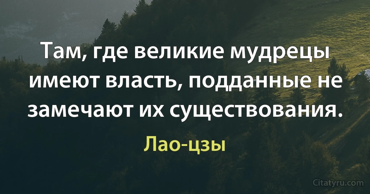 Там, где великие мудрецы имеют власть, подданные не замечают их существования. (Лао-цзы)