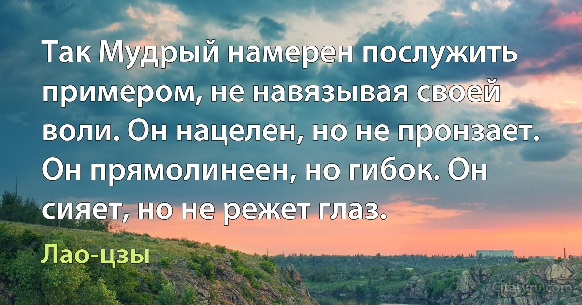 Так Мудрый намерен послужить примером, не навязывая своей воли. Он нацелен, но не пронзает. Он прямолинеен, но гибок. Он сияет, но не режет глаз. (Лао-цзы)