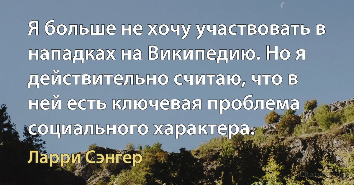 Я больше не хочу участвовать в нападках на Википедию. Но я действительно считаю, что в ней есть ключевая проблема социального характера. (Ларри Сэнгер)