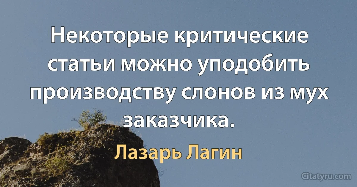 Некоторые критические статьи можно уподобить производству слонов из мух заказчика. (Лазарь Лагин)