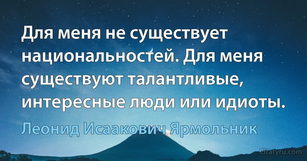 Для меня не существует национальностей. Для меня существуют талантливые, интересные люди или идиоты. (Леонид Исаакович Ярмольник)